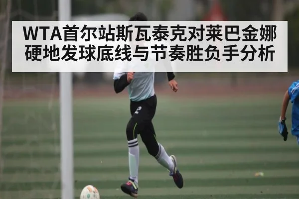 WTA首尔站斯瓦泰克对莱巴金娜硬地发球底线与节奏胜负手分析