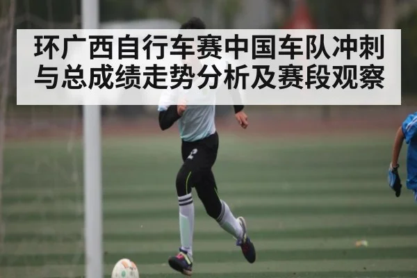 环广西自行车赛中国车队冲刺与总成绩走势分析及赛段观察