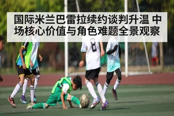 国际米兰巴雷拉续约谈判升温 中场核心价值与角色难题全景观察
