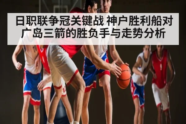 日职联争冠关键战 神户胜利船对广岛三箭的胜负手与走势分析