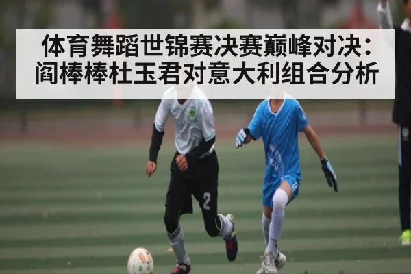 体育舞蹈世锦赛决赛巅峰对决：阎棒棒杜玉君对意大利组合分析