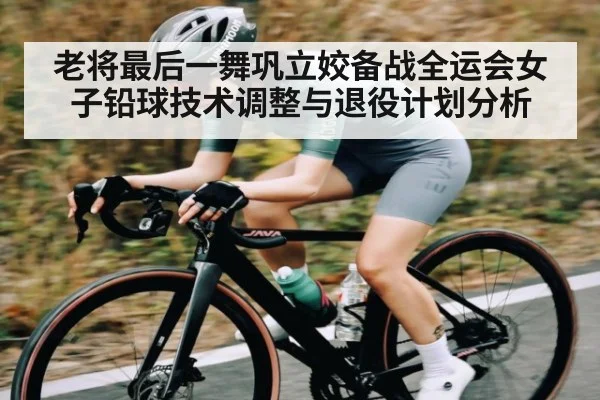 老将最后一舞巩立姣备战全运会女子铅球技术调整与退役计划分析