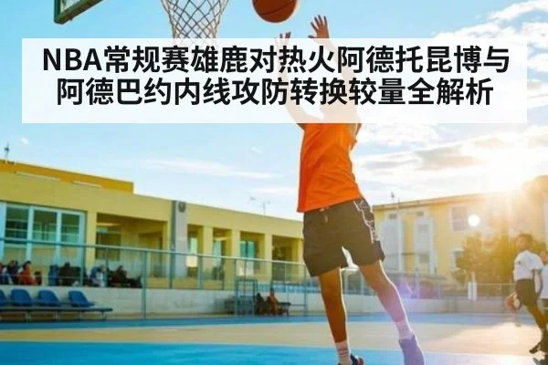 NBA常规赛雄鹿对热火阿德托昆博与阿德巴约内线攻防转换较量全解析