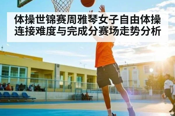 体操世锦赛周雅琴女子自由体操连接难度与完成分赛场走势分析